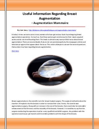 Useful Information Regarding Breast
Augmentation
- Augmentation Mammaire
___________________________________________________________________________________

By Jonr Jony - http://drlalanne-chirurgieesthetique.com/augmentation-mammaire/
In today's times we come across many women who have got envious busts by undergoing breast
augmentation operations. So much so, that these women get very famous for their newly acquired
assets and do not mind flaunting them. This leads to almost every woman think twice about breast
augmentation. There are several doubts that are not answered properly by the newspaper articles and
television programs that appear about the issue. This article attempts to answer the several questions
that women may have regarding breast augmentation.
Click Here

Breast augmentation is the scientific term for breast implant surgery. This surgical method involves the
insertion of implants into the breasts in order to increase their sizes. Hence, the name breast
augmentation surgery. Along with an increase in the size of the breasts, there could also be noticeable
enhancement of the firmness and the rotundity of the breasts. However, it is needless to say that the
surgeon conducting the operation must be a very qualified and skilful surgeon. Any problem with the
operation could cause permanent and irreversible problems with the shape of the breasts.

 