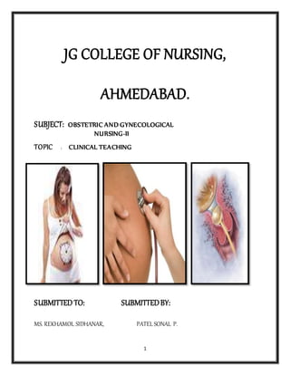 1
JG COLLEGE OF NURSING,
AHMEDABAD.
SUBJECT: OBSTETRIC AND GYNECOLOGICAL
NURSING-II
TOPIC : CLINICAL TEACHING
SUBMITTED TO: SUBMITTEDBY:
MS. REKHAMOL SIDHANAR, PATEL SONAL P.
 