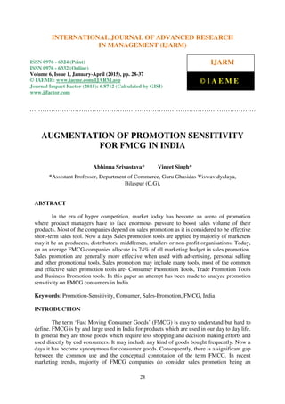International Journal of Advanced Research in Management (IJARM), ISSN 0976 – 6324 (Print),
ISSN 0976 – 6332 (Online), Volume 6, Issue 1, January-April (2015), pp. 28-37 © IAEME
28
AUGMENTATION OF PROMOTION SENSITIVITY
FOR FMCG IN INDIA
Abhinna Srivastava* Vineet Singh*
*Assistant Professor, Department of Commerce, Guru Ghasidas Viswavidyalaya,
Bilaspur (C.G),
ABSTRACT
In the era of hyper competition, market today has become an arena of promotion
where product managers have to face enormous pressure to boost sales volume of their
products. Most of the companies depend on sales promotion as it is considered to be effective
short-term sales tool. Now a days Sales promotion tools are applied by majority of marketers
may it be an producers, distributors, middlemen, retailers or non-profit organisations. Today,
on an average FMCG companies allocate its 74% of all marketing budget in sales promotion.
Sales promotion are generally more effective when used with advertising, personal selling
and other promotional tools. Sales promotion may include many tools, most of the common
and effective sales promotion tools are- Consumer Promotion Tools, Trade Promotion Tools
and Business Promotion tools. In this paper an attempt has been made to analyze promotion
sensitivity on FMCG consumers in India.
Keywords: Promotion-Sensitivity, Consumer, Sales-Promotion, FMCG, India
INTRODUCTION
The term ‘Fast Moving Consumer Goods’ (FMCG) is easy to understand but hard to
define. FMCG is by and large used in India for products which are used in our day to day life.
In general they are those goods which require less shopping and decision making efforts and
used directly by end consumers. It may include any kind of goods bought frequently. Now a
days it has become synonymous for consumer goods. Consequently, there is a significant gap
between the common use and the conceptual connotation of the term FMCG. In recent
marketing trends, majority of FMCG companies do consider sales promotion being an
INTERNATIONAL JOURNAL OF ADVANCED RESEARCH
IN MANAGEMENT (IJARM)
ISSN 0976 - 6324 (Print)
ISSN 0976 - 6332 (Online)
Volume 6, Issue 1, January-April (2015), pp. 28-37
© IAEME: www.iaeme.com/IJARM.asp
Journal Impact Factor (2015): 6.8712 (Calculated by GISI)
www.jifactor.com
IJARM
© I A E M E
 