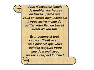 Vous n'acceptez jamais  de doubler vos heures  de travail , parce que  vous en seriez bien incapable Il vous arrive meme de  quitter votre lieu de travail  avant d'avoir fini   Et ... comme si tout  ca ne suffisait pas ...  on a observé que vous  quittiez toujours votre  lieu de travail avec  un sac à l'aspect louche !   