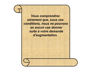 Vous comprendrez  sûrement que, sous ces  conditions, nous ne pouvons  en aucun cas donner  suite à votre demande  d'augmentation.   . 