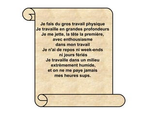 Je fais du gros travail physique Je travaille en grandes profondeurs Je me jette, la tête la première,  avec enthousiasme  dans mon travail Je n'ai de repos ni week-ends  ni jours fériés Je travaille dans un milieu  extrèmement humide,  et on ne me paye jamais  mes heures sups. 