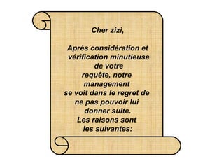 Cher zizi,   Après considération et  vérification minutieuse  de votre requête, notre  management  se voit dans le regret de  ne pas pouvoir lui  donner suite. Les raisons sont  les suivantes: 