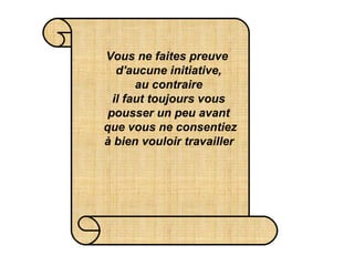Vous ne faites preuve  d'aucune initiative, au contraire  il faut toujours vous  pousser un peu avant  que vous ne consentiez  à bien vouloir travailler   