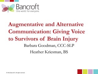 Augmentative and Alternative
    Communication: Giving Voice
    to Survivors of Brain Injury
                                   Barbara Goodman, CCC-SLP
                                      Heather Kriesman, BS



© 2012 Bancroft | All rights reserved
 