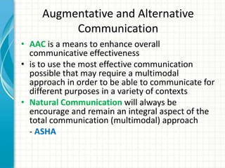 Augmentative and Alternative
Communication
• AAC is a means to enhance overall
communicative effectiveness
• is to use the most effective communication
possible that may require a multimodal
approach in order to be able to communicate for
different purposes in a variety of contexts
• Natural Communication will always be
encourage and remain an integral aspect of the
total communication (multimodal) approach
- ASHA

 