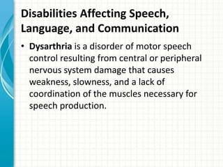 Disabilities Affecting Speech,
Language, and Communication
• Dysarthria is a disorder of motor speech
control resulting from central or peripheral
nervous system damage that causes
weakness, slowness, and a lack of
coordination of the muscles necessary for
speech production.

 