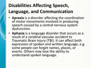 Disabilities Affecting Speech,
Language, and Communication
• Apraxia is a disorder affecting the coordination
of motor movements involved in producing
speech caused by a central nervous system
dysfunction.
• Aphasia is a language disorder that occurs as a
result of a cerebral vascular accident to
Traumatic Brain Injury (TBI). It can affect both
expression of spoken and written language, e.g.
some people can forget names, places, or
events. Others may lose the ability to
understand spoken language.

 