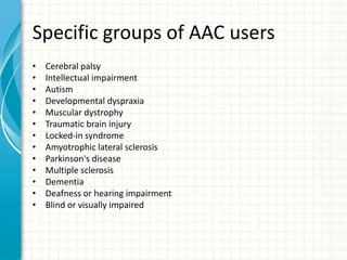 Specific groups of AAC users
•
•
•
•
•
•
•
•
•
•
•
•
•

Cerebral palsy
Intellectual impairment
Autism
Developmental dyspraxia
Muscular dystrophy
Traumatic brain injury
Locked-in syndrome
Amyotrophic lateral sclerosis
Parkinson's disease
Multiple sclerosis
Dementia
Deafness or hearing impairment
Blind or visually impaired

 