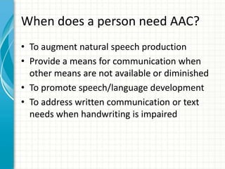 When does a person need AAC?
• To augment natural speech production
• Provide a means for communication when
other means are not available or diminished
• To promote speech/language development
• To address written communication or text
needs when handwriting is impaired

 
