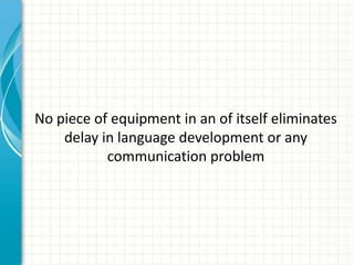 No piece of equipment in an of itself eliminates
delay in language development or any
communication problem

 