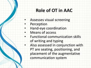 Role of OT in AAC
•
•
•
•
•
•

Assesses visual screening
Perception
Hand-eye coordination
Means of access
Functional communication skills
of writing and typing
Also assessed in conjunction with
PT are seating, positioning, and
placement of the augmentative
communication system

 