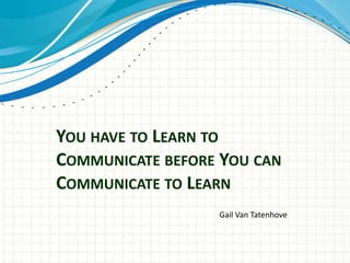 YOU HAVE TO LEARN TO
COMMUNICATE BEFORE YOU CAN
COMMUNICATE TO LEARN
Gail Van Tatenhove

 