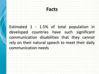 Facts
Estimated 1 - 1.5% of total population in
developed countries have such significant
communication disabilities that they cannot
rely on their natural speech to meet their daily
communication needs

 