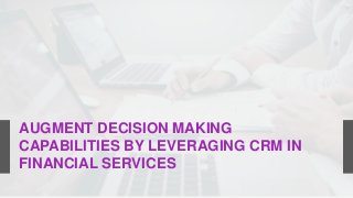 AUGMENT DECISION MAKING
CAPABILITIES BY LEVERAGING CRM IN
FINANCIAL SERVICES
 