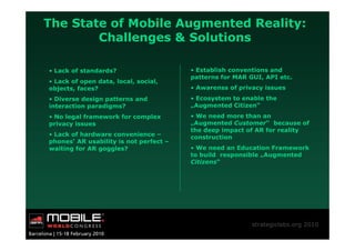 The State of Mobile Augmented Reality:
        Challenges & Solutions

• Lack of standards?                    • Establish conventions and
                                        patterns for MAR GUI, API etc.
• Lack of open data, local, social,
objects, faces?                         • Awarenss of privacy issues
• Diverse design patterns and           • Ecosystem to enable the
interaction paradigms?                  „Augmented Citizen“
• No legal framework for complex        • We need more than an
privacy issues                          „Augmented Customer“ because of
                                        the deep impact of AR for reality
• Lack of hardware convenience –        construction
phones‘ AR usability is not perfect –
waiting for AR goggles?                 • We need an Education Framework
                                        to build responsible „Augmented
                                        Citizens“




                                                          strategiclabs.org 2010
 