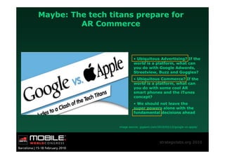 Maybe: The tech titans prepare for
         AR Commerce



                            • Ubiquitous Advertising? If the
                            world is a platform, what can
                            you do with Google Adwords,
                            Streetview, Buzz and Goggles?
                            • Ubiquitous Commerce? If the
                            world is a platform, what can
                            you do with some cool AR
                            smart phones and the iTunes
                            concept?
                            • We should not leave the
                            super powers alone with the
                            fundamental decisions ahead


                   image source: gigaom.com/2010/02/12/google-vs-apple/




                                             strategiclabs.org 2010
 
