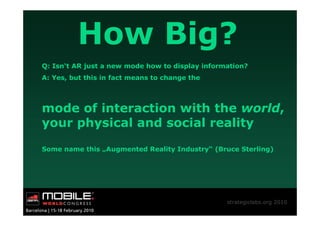 How Big?
Q: Isn‘t AR just a new mode how to display information?
A: Yes, but this in fact means to change the



mode of interaction with the world,
your physical and social reality

Some name this „Augmented Reality Industry“ (Bruce Sterling)




                                                 strategiclabs.org 2010
 