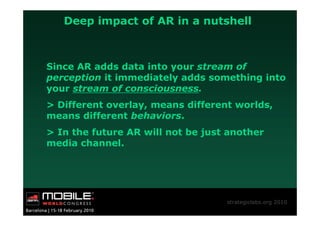 Deep impact of AR in a nutshell



Since AR adds data into your stream of
perception it immediately adds something into
your stream of consciousness.
> Different overlay, means different worlds,
means different behaviors.
> In the future AR will not be just another
media channel.




                                   strategiclabs.org 2010
 