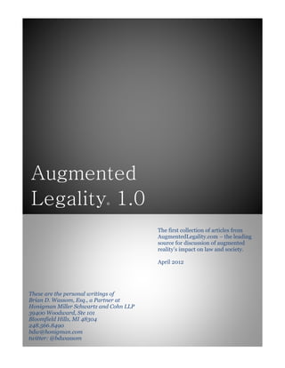 Augmented
Legality® 1.0
These are the personal writings of
Brian D. Wassom, Esq., a Partner at
Honigman Miller Schwartz and Cohn LLP
39400 Woodward, Ste 101
Bloomfield Hills, MI 48304
248.566.8490
bdw@honigman.com
twitter: @bdwassom
The first collection of articles from
AugmentedLegality.com – the leading
source for discussion of augmented
reality’s impact on law and society.
April 2012
 
