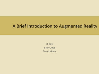 A Brief Introduction to Augmented Reality IE 543 3 Nov 2008 Trond Nilsen 