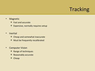 Tracking Magnetic  Fast and accurate Expensive, normally requires setup Inertial  Cheap and somewhat inaccurate Must be frequently recalibrated Computer Vision Range of techniques Reasonably accurate Cheap 
