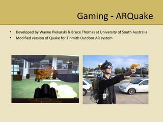 Gaming - ARQuake Developed by Wayne Piekarski & Bruce Thomas at University of South Australia Modified version of Quake for Tinmith Outdoor AR system 