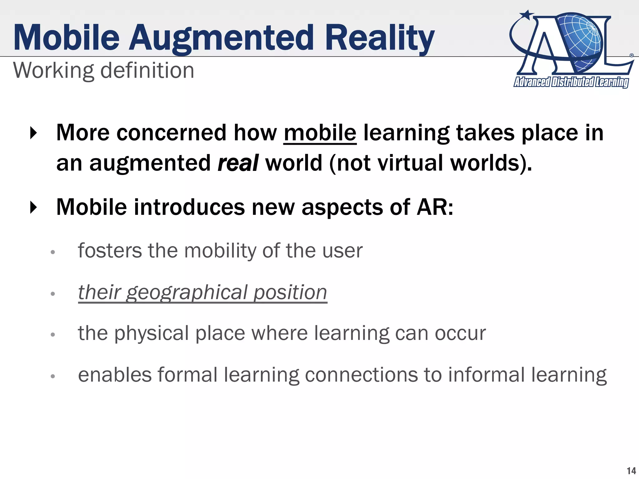 Mobile Augmented Reality
‣  More concerned how mobile learning takes place in
an augmented real world (not virtual worlds).
‣  Mobile introduces new aspects of AR:
•  fosters the mobility of the user
•  their geographical position
•  the physical place where learning can occur
•  enables formal learning connections to informal learning
Working definition
14
 