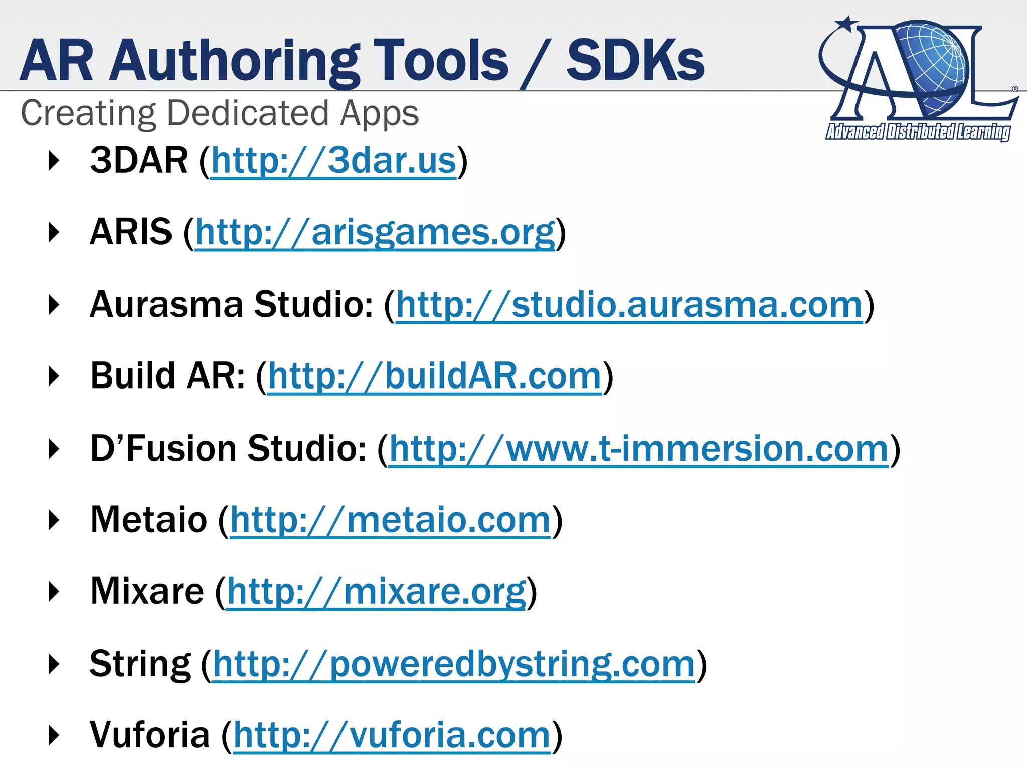 AR Authoring Tools / SDKs
Creating Dedicated Apps
‣  3DAR (http://3dar.us)
‣  ARIS (http://arisgames.org)
‣  Aurasma Studio: (http://studio.aurasma.com)
‣  Build AR: (http://buildAR.com)
‣  D’Fusion Studio: (http://www.t-immersion.com)
‣  Metaio (http://metaio.com)
‣  Mixare (http://mixare.org)
‣  String (http://poweredbystring.com)
‣  Vuforia (http://vuforia.com)
 