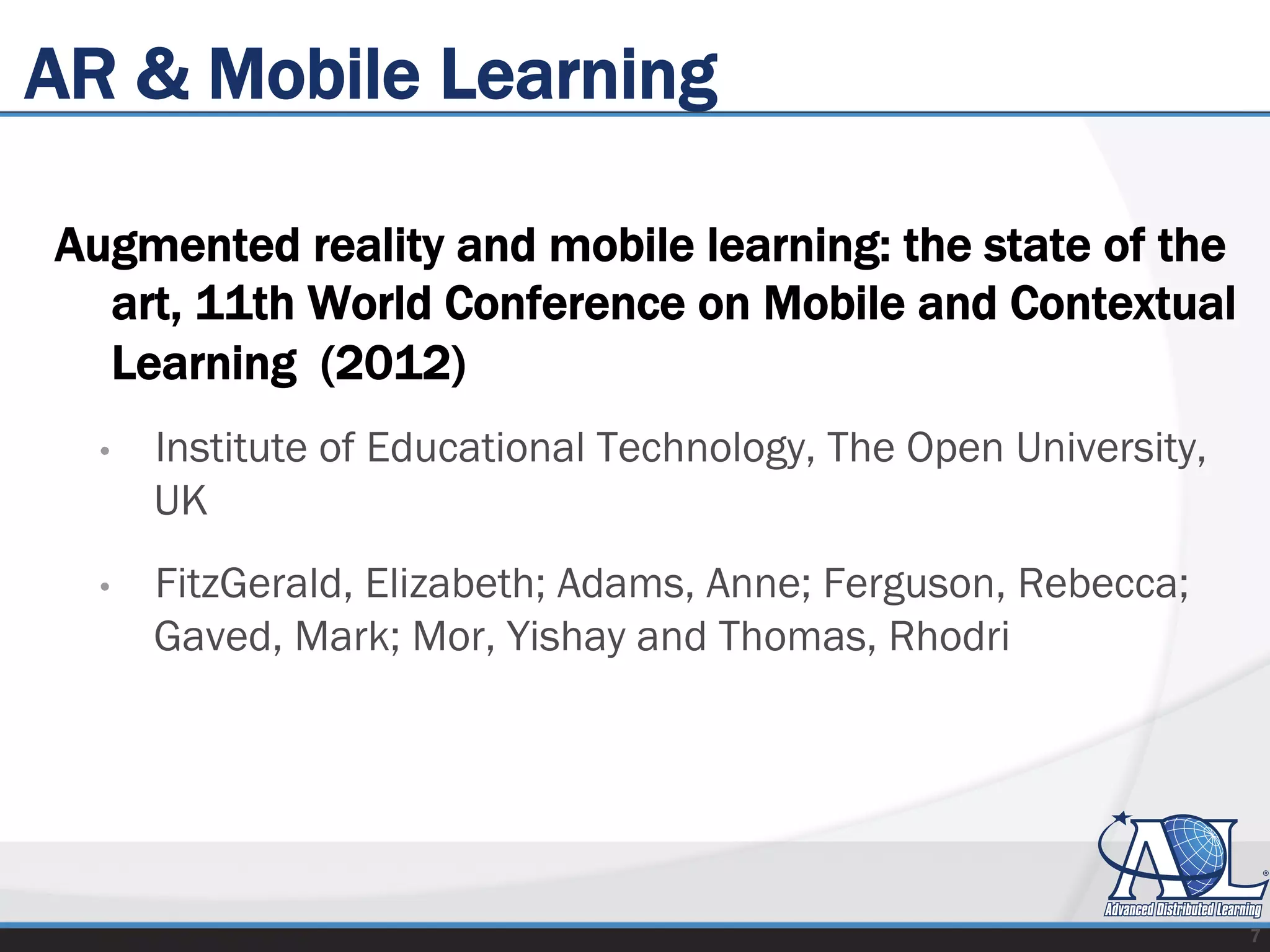 AR & Mobile Learning
Augmented reality and mobile learning: the state of the
art, 11th World Conference on Mobile and Contextual
Learning (2012)
•  Institute of Educational Technology, The Open University,
UK
•  FitzGerald, Elizabeth; Adams, Anne; Ferguson, Rebecca;
Gaved, Mark; Mor, Yishay and Thomas, Rhodri
7
 
