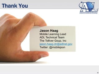 41
Thank You
Jason Haag
Mobile Learning Lead
ADL Technical Team
The Tolliver Goup, Inc
jason.haag.ctr@adlnet.gov
Twitter: @mobilejson
 