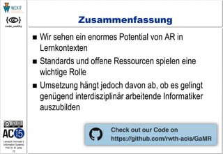 13
Lehrstuhl Informatik 5
(Information Systems)
Prof. Dr. M. Jarke
Zusammenfassung
 Wir sehen ein enormes Potential von AR in
Lernkontexten
 Standards und offene Ressourcen spielen eine
wichtige Rolle
 Umsetzung hängt jedoch davon ab, ob es gelingt
genügend interdisziplinär arbeitende Informatiker
auszubilden
 