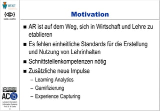 3
Lehrstuhl Informatik 5
(Information Systems)
Prof. Dr. M. Jarke
Motivation
 AR ist auf dem Weg, sich in Wirtschaft und Lehre zu
etablieren
 Es fehlen einheitliche Standards für die Erstellung
und Nutzung von Lehrinhalten
 Schnittstellenkompetenzen nötig
 Zusätzliche neue Impulse
– Learning Analytics
– Gamifizierung
– Experience Capturing
 