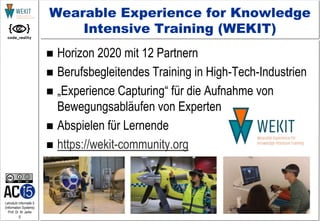 5
Lehrstuhl Informatik 5
(Information Systems)
Prof. Dr. M. Jarke
Wearable Experience for Knowledge
Intensive Training (WEKIT)
 Horizon 2020 mit 12 Partnern
 Berufsbegleitendes Training in High-Tech-Industrien
 „Experience Capturing“ für die Aufnahme von
Bewegungsabläufen von Experten
 Abspielen für Lernende
 https://wekit-community.org
 