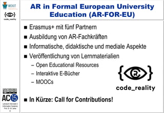 6
Lehrstuhl Informatik 5
(Information Systems)
Prof. Dr. M. Jarke
AR in Formal European University
Education (AR-FOR-EU)
 Erasmus+ mit fünf Partnern
 Ausbildung von AR-Fachkräften
 Informatische, didaktische und mediale Aspekte
 Veröffentlichung von Lernmaterialien
– Open Educational Resources
– Interaktive E-Bücher
– MOOCs
 In Kürze: Call for Contributions!
 