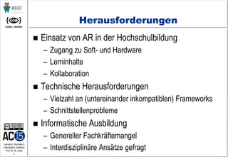 7
Lehrstuhl Informatik 5
(Information Systems)
Prof. Dr. M. Jarke
Herausforderungen
 Einsatz von AR in der Hochschulbildung
– Zugang zu Soft- und Hardware
– Lerninhalte
– Kollaboration
 Technische Herausforderungen
– Vielzahl an (untereinander inkompatiblen) Frameworks
– Schnittstellenprobleme
 Informatische Ausbildung
– Genereller Fachkräftemangel
– Interdisziplinäre Ansätze gefragt
 