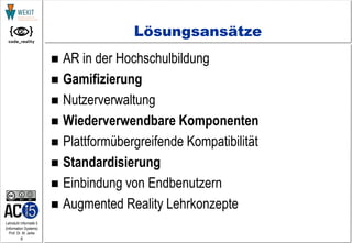 8
Lehrstuhl Informatik 5
(Information Systems)
Prof. Dr. M. Jarke
Lösungsansätze
 AR in der Hochschulbildung
 Gamifizierung
 Nutzerverwaltung
 Wiederverwendbare Komponenten
 Plattformübergreifende Kompatibilität
 Standardisierung
 Einbindung von Endbenutzern
 Augmented Reality Lehrkonzepte
 