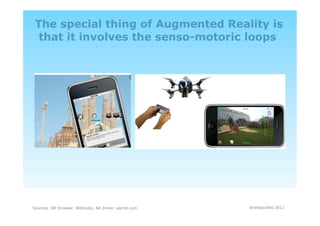 The special thing of Augmented Reality is
  that it involves the senso-motoric loops




Sources: AR browser: Wikitude; AR drone: parrot.com   strategiclabs 2011
 