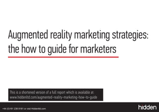 Augmented reality marketing strategies:
     the how to guide for marketers


       This is a shortened version of a full report which is available at:
       www.hiddenltd.com/augmented-reality-marketing-how-to-guide

+44 (0)161 236 8181 or visit Hiddenltd.com
 