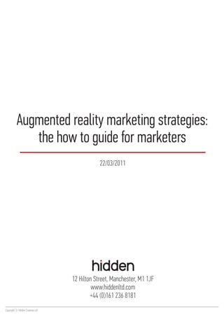Augmented reality marketing strategies:
             the how to guide for marketers
                                              22/03/2011




                                  12 Hilton Street, Manchester, M1 1JF
                                           www.hiddenltd.com
                                          +44 (0)161 236 8181
Copyright © Hidden Creative Ltd
 