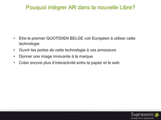 Pouquoi intégrer AR dans la nouvelle Libre? Etre le premier QUOTIDIEN BELGE voir Européen à utiliser cette technologie Ouvrir les portes de cette technologie à vos annoceurs Donner une image innovante à la marque Créer encore plus d’interactivité entre le papier et le web 