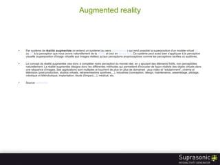 Augmented reality Par système de  réalité augmentée  on entend un système (au sens  informatique ) qui rend possible la superposition d'un modèle virtuel  3D  ou  2D  à la perception que nous avons naturellement de la  réalité  et ceci en  temps  réel . Ce système peut aussi bien s'appliquer à la perception visuelle (superposition d'image virtuelle aux images réelles) qu'aux perceptions proprioceptives comme les perceptions tactiles ou auditives. Le concept de réalité augmentée vise donc à compléter notre perception du monde réel, en y ajoutant des éléments fictifs, non perceptibles naturellement. La réalité augmentée désigne donc les différentes méthodes qui permettent d'incruster de façon réaliste des objets virtuels dans une séquence d'images. Ses applications sont multiples et touchent de plus en plus de domaines : jeux vidéo et "edutainment", cinéma et télévision (post-production, studios virtuels, retransmissions sportives,...), industries (conception, design, maintenance, assemblage, pilotage, robotique et télérobotique, implantation, étude d'impact,...), médical, etc. Source:  wikipedia 