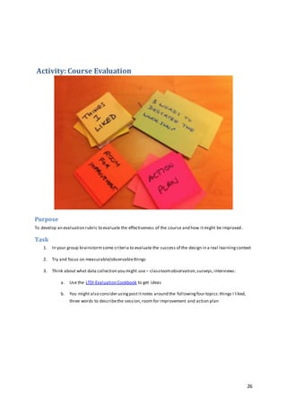 26
Activity: Course Evaluation
Purpose
To develop an evaluation rubric to evaluate the effectiveness of the course and how itmight be improved.
Task
1. In your group brainstorm some criteria to evaluate the success of the design in a real learningcontext
2. Try and focus on measurable/observablethings
3. Think about what data collection you might use – classroomobservation,surveys,interviews:
a. Use the LTDI Evaluation Cookbook to get ideas
b. You might also consider usingpostitnotes around the followingfour topics:things I liked,
three words to describethe session,room for improvement and action plan
 