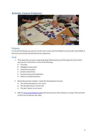 6
Activity: Course Features
Purpose
To consider the features you want to includein your course, which will determine not only the look and feel of
the course, but also the nature of the learners’experience.
Task
1. Think about the courseyou are goingto design. Whatwould you likethe experience to be likefor
your learners? Think of this in terms of the following:
 Principles
 Pedagogical approaches
 Guidanceand support
 Content and activities
 Communication and collaboration
 Reflection and demonstration
2. Work with your team members. Create the followingthree columns:
 This will bea key feature in our course
 This will featurebut in a minor way
 This won't feature in our course
3. Add the cut up coursefeatures cards to the three columns.Ask if a feature is unclear.There are blank
cards for you to add your own ideas
 
