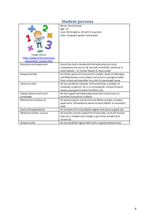 8
Student persona
Image source:
https://www.123rf.com/stock-
photo/math_cartoon.html
Name: Daniel James
Age: 19
Lives: Birmingham, UK with his parents
Likes: Computer games and Suduko
Education and experience Daniel has had a standard British education ata local
comprehensive source. He secured nineGCSEs and three A
levels (Maths – A, Further Maths B, PhysicistB)
Responsibilities His father works full-timeand his mother works on Mondays
and Wednesdays so he needs to pick up his younger brother
from school and look after him until his parentget home.
Technical skills He has excellent computer skillsand knows a number of
computer programs.He is an activegamer and particularly
enjoys playingonlineWorld of Warcraft.
Subject domain skillsand
knowledge
He has a good secondary education and in particular an
excellent foundation in Maths.
Motivations and desires He wants to go to university to do Maths and get a student
experience. Ultimately he wants to teach Maths at secondary
level.
Goals and expectations To achievea first-classMaths degree and secure a good job.
Obstacles to their success His parents cannot supporthim financially,so he will haveto
take out a student loan and get a part-time job whilstat
university.
Unique assets He has excellent logical skillsand is a good communicator.
 