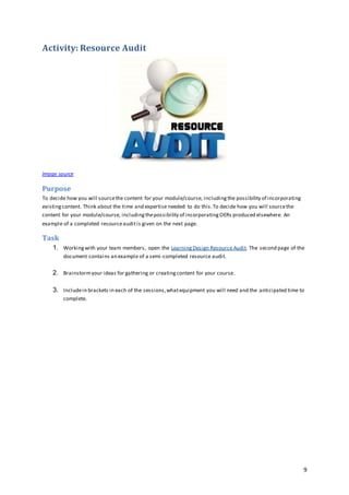 9
Activity: Resource Audit
Image source
Purpose
To decide how you will sourcethe content for your module/course, includingthe possibility of incorporating
existingcontent. Think about the time and expertise needed to do this.To decide how you will sourcethe
content for your module/course, includingthepossibility of incorporatingOERs produced elsewhere. An
example of a completed resourceauditis given on the next page.
Task
1. Workingwith your team members, open the LearningDesign Resource Audit. The second page of the
document contains an example of a semi-completed resource audit.
2. Brainstormyour ideas for gathering or creatingcontent for your course.
3. Includein brackets in each of the sessions,whatequipment you will need and the anticipated time to
complete.
 