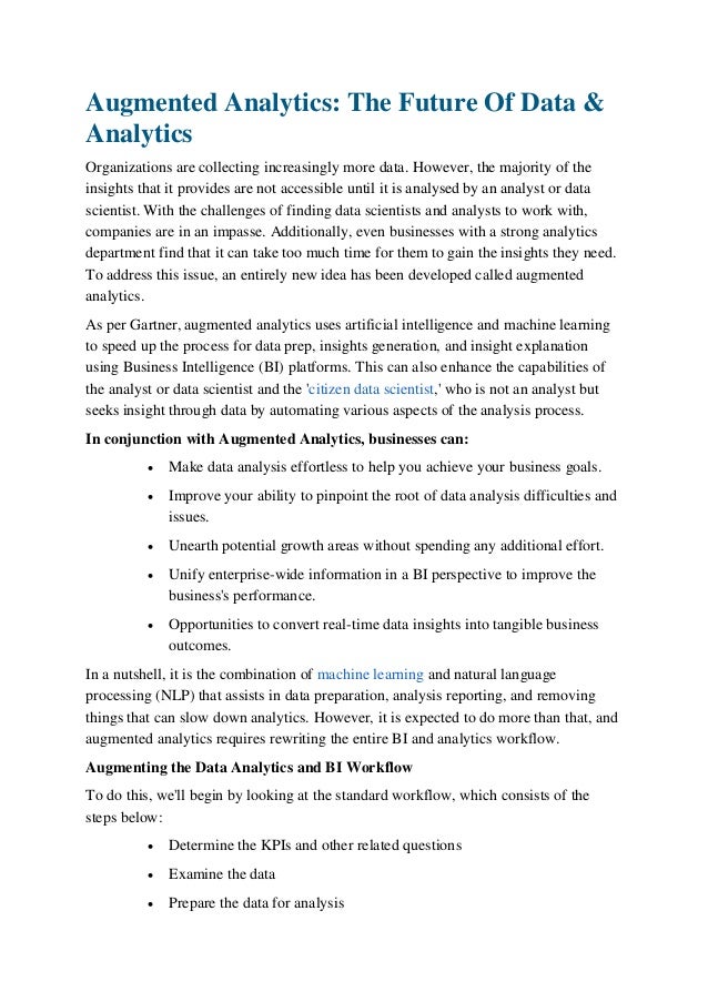 Augmented Analytics: The Future Of Data &
Analytics
Organizations are collecting increasingly more data. However, the majority of the
insights that it provides are not accessible until it is analysed by an analyst or data
scientist. With the challenges of finding data scientists and analysts to work with,
companies are in an impasse. Additionally, even businesses with a strong analytics
department find that it can take too much time for them to gain the insights they need.
To address this issue, an entirely new idea has been developed called augmented
analytics. 
As per Gartner, augmented analytics uses artificial intelligence and machine learning
to speed up the process for data prep, insights generation, and insight explanation
using Business Intelligence (BI) platforms. This can also enhance the capabilities of
the analyst or data scientist and the 'citizen data scientist,' who is not an analyst but
seeks insight through data by automating various aspects of the analysis process. 
In conjunction with Augmented Analytics, businesses can: 
 Make data analysis effortless to help you achieve your business goals.
 Improve your ability to pinpoint the root of data analysis difficulties and
issues. 
 Unearth potential growth areas without spending any additional effort. 
 Unify enterprise-wide information in a BI perspective to improve the
business's performance. 
 Opportunities to convert real-time data insights into tangible business
outcomes.
In a nutshell, it is the combination of machine learning and natural language
processing (NLP) that assists in data preparation, analysis reporting, and removing
things that can slow down analytics. However, it is expected to do more than that, and
augmented analytics requires rewriting the entire BI and analytics workflow. 
Augmenting the Data Analytics and BI Workflow 
To do this, we'll begin by looking at the standard workflow, which consists of the
steps below: 
 Determine the KPIs and other related questions
 Examine the data 
 Prepare the data for analysis 
 