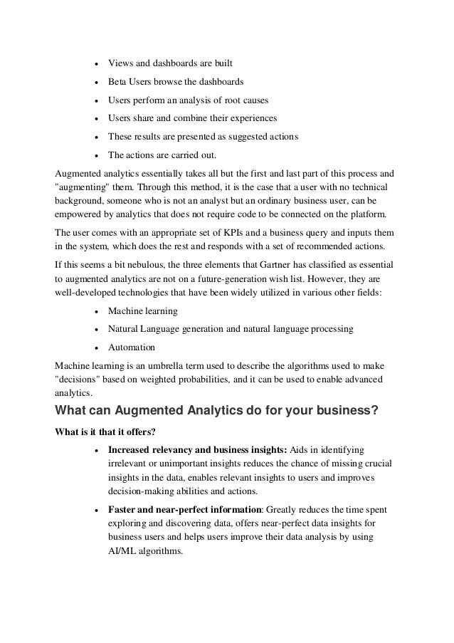  Views and dashboards are built 
 Beta Users browse the dashboards 
 Users perform an analysis of root causes 
 Users share and combine their experiences 
 These results are presented as suggested actions 
 The actions are carried out. 
Augmented analytics essentially takes all but the first and last part of this process and
"augmenting" them. Through this method, it is the case that a user with no technical
background, someone who is not an analyst but an ordinary business user, can be
empowered by analytics that does not require code to be connected on the platform. 
The user comes with an appropriate set of KPIs and a business query and inputs them
in the system, which does the rest and responds with a set of recommended actions. 
If this seems a bit nebulous, the three elements that Gartner has classified as essential
to augmented analytics are not on a future-generation wish list. However, they are
well-developed technologies that have been widely utilized in various other fields: 
 Machine learning 
 Natural Language generation and natural language processing 
 Automation 
Machine learning is an umbrella term used to describe the algorithms used to make
"decisions" based on weighted probabilities, and it can be used to enable advanced
analytics. 
What can Augmented Analytics do for your business? 
What is it that it offers? 
 Increased relevancy and business insights: Aids in identifying
irrelevant or unimportant insights reduces the chance of missing crucial
insights in the data, enables relevant insights to users and improves
decision-making abilities and actions. 
 Faster and near-perfect information: Greatly reduces the time spent
exploring and discovering data, offers near-perfect data insights for
business users and helps users improve their data analysis by using
AI/ML algorithms. 
 
