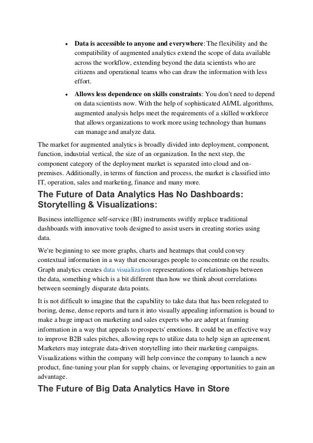  Data is accessible to anyone and everywhere: The flexibility and the
compatibility of augmented analytics extend the scope of data available
across the workflow, extending beyond the data scientists who are
citizens and operational teams who can draw the information with less
effort.
 Allows less dependence on skills constraints: You don't need to depend
on data scientists now. With the help of sophisticated AI/ML algorithms,
augmented analysis helps meet the requirements of a skilled workforce
that allows organizations to work more using technology than humans
can manage and analyze data. 
The market for augmented analytics is broadly divided into deployment, component,
function, industrial vertical, the size of an organization. In the next step, the
component category of the deployment market is separated into cloud and on-
premises. Additionally, in terms of function and process, the market is classified into
IT, operation, sales and marketing, finance and many more.
The Future of Data Analytics Has No Dashboards:
Storytelling & Visualizations:  
Business intelligence self-service (BI) instruments swiftly replace traditional
dashboards with innovative tools designed to assist users in creating stories using
data. 
We're beginning to see more graphs, charts and heatmaps that could convey
contextual information in a way that encourages people to concentrate on the results.
Graph analytics creates data visualization representations of relationships between
the data, something which is a bit different than how we think about correlations
between seemingly disparate data points. 
It is not difficult to imagine that the capability to take data that has been relegated to
boring, dense, dense reports and turn it into visually appealing information is bound to
make a huge impact on marketing and sales experts who are adept at framing
information in a way that appeals to prospects' emotions. It could be an effective way
to improve B2B sales pitches, allowing reps to utilize data to help sign an agreement.
Marketers may integrate data-driven storytelling into their marketing campaigns.
Visualizations within the company will help convince the company to launch a new
product, fine-tuning your plan for supply chains, or leveraging opportunities to gain an
advantage. 
The Future of Big Data Analytics Have in Store 
 