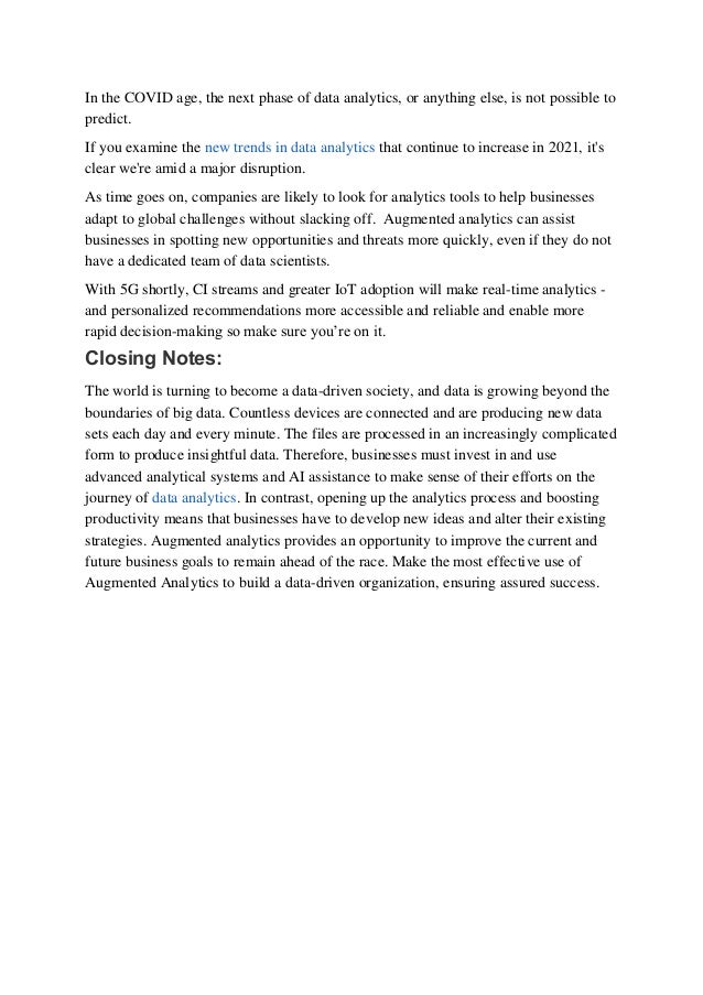 In the COVID age, the next phase of data analytics, or anything else, is not possible to
predict. 
If you examine the new trends in data analytics that continue to increase in 2021, it's
clear we're amid a major disruption. 
As time goes on, companies are likely to look for analytics tools to help businesses
adapt to global challenges without slacking off.  Augmented analytics can assist
businesses in spotting new opportunities and threats more quickly, even if they do not
have a dedicated team of data scientists. 
With 5G shortly, CI streams and greater IoT adoption will make real-time analytics -
and personalized recommendations more accessible and reliable and enable more
rapid decision-making so make sure you’re on it.  
Closing Notes: 
The world is turning to become a data-driven society, and data is growing beyond the
boundaries of big data. Countless devices are connected and are producing new data
sets each day and every minute. The files are processed in an increasingly complicated
form to produce insightful data. Therefore, businesses must invest in and use
advanced analytical systems and AI assistance to make sense of their efforts on the
journey of data analytics. In contrast, opening up the analytics process and boosting
productivity means that businesses have to develop new ideas and alter their existing
strategies. Augmented analytics provides an opportunity to improve the current and
future business goals to remain ahead of the race. Make the most effective use of
Augmented Analytics to build a data-driven organization, ensuring assured success. 
 